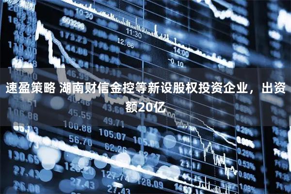 速盈策略 湖南财信金控等新设股权投资企业，出资额20亿