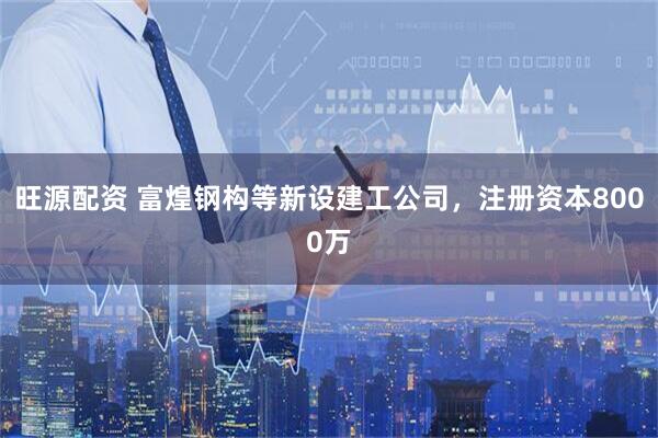 旺源配资 富煌钢构等新设建工公司，注册资本8000万