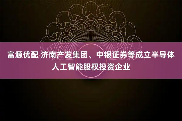 富源优配 济南产发集团、中银证券等成立半导体人工智能股权投资企业