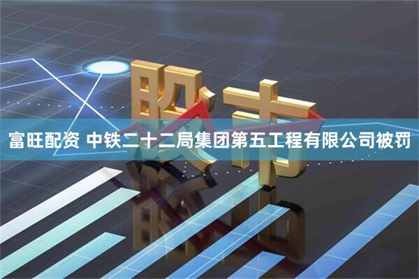 富旺配资 中铁二十二局集团第五工程有限公司被罚
