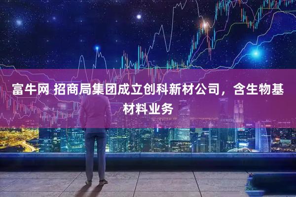 富牛网 招商局集团成立创科新材公司，含生物基材料业务