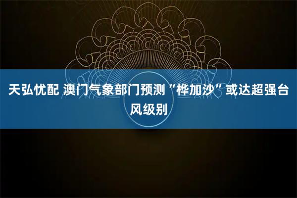 天弘忧配 澳门气象部门预测“桦加沙”或达超强台风级别