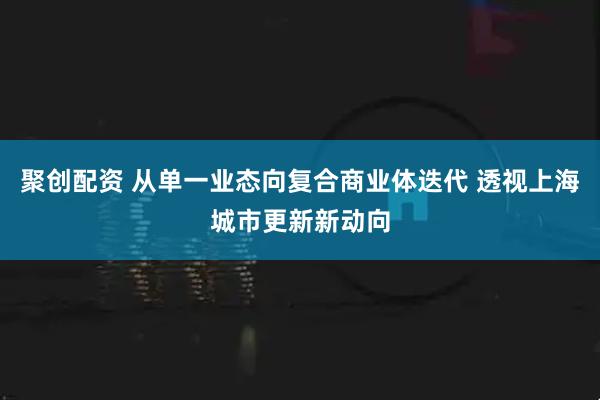 聚创配资 从单一业态向复合商业体迭代 透视上海城市更新新动向