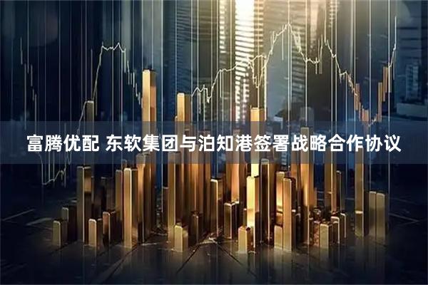 富腾优配 东软集团与泊知港签署战略合作协议