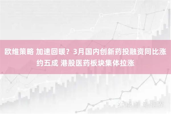 欧维策略 加速回暖？3月国内创新药投融资同比涨约五成 港股医药板块集体拉涨