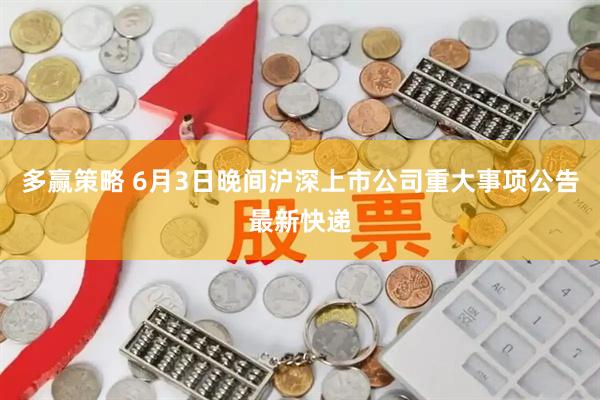 多赢策略 6月3日晚间沪深上市公司重大事项公告最新快递