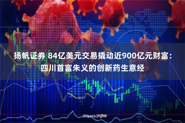 扬帆证券 84亿美元交易撬动近900亿元财富：四川首富朱义的创新药生意经