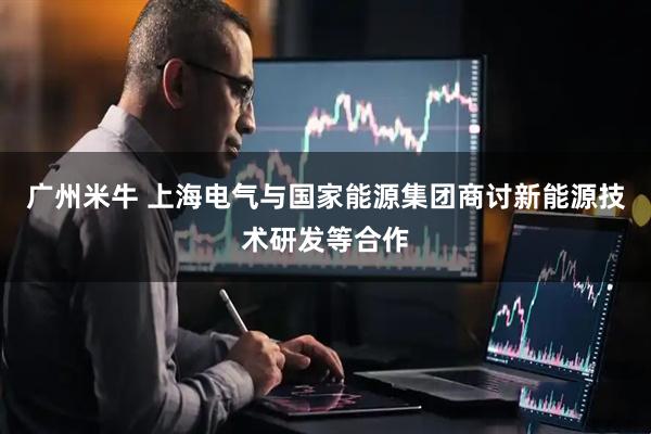 广州米牛 上海电气与国家能源集团商讨新能源技术研发等合作