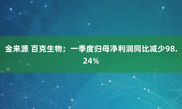 金来源 百克生物：一季度归母净利润同比减少98.24%