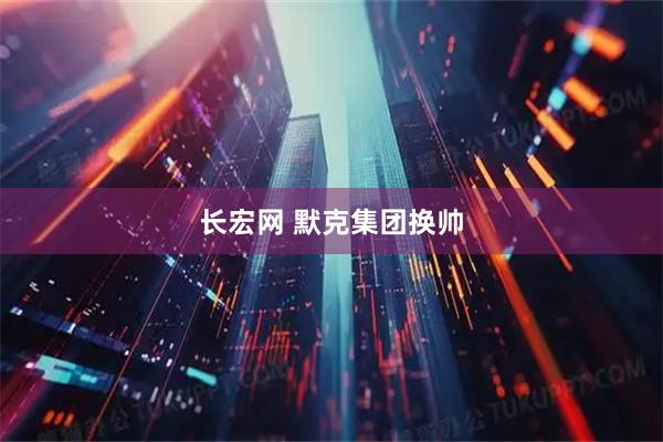 长宏网 默克集团换帅