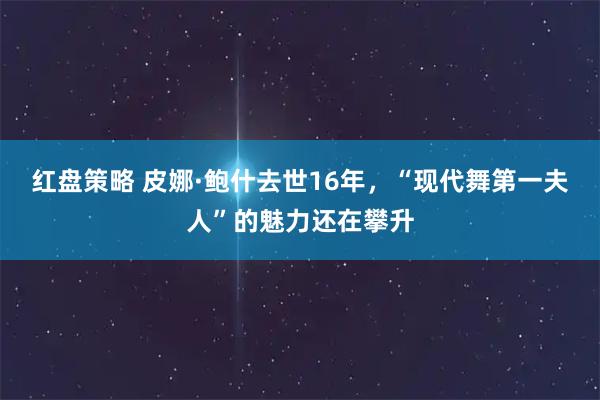 红盘策略 皮娜·鲍什去世16年，“现代舞第一夫人”的魅力还在攀升