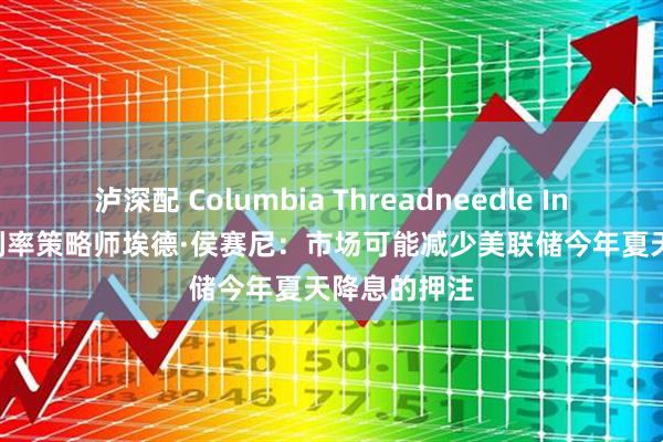 泸深配 Columbia Threadneedle Investment利率策略师埃德·侯赛尼：市场可能减少美联储今年夏天降息的押注