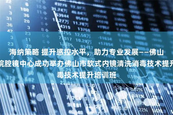 海纳策略 提升感控水平，助力专业发展——佛山市二医院腔镜中心成功举办佛山市软式内镜清洗消毒技术提升培训班