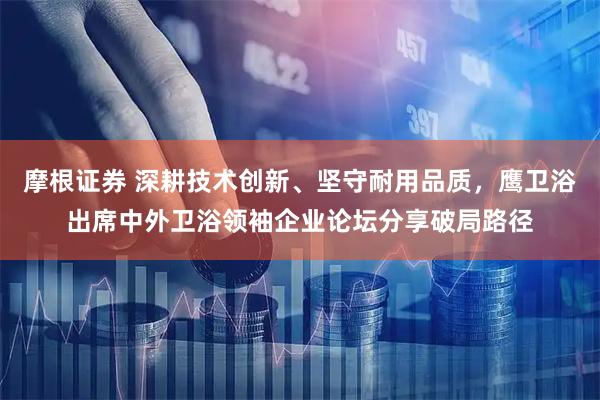 摩根证券 深耕技术创新、坚守耐用品质，鹰卫浴出席中外卫浴领袖企业论坛分享破局路径