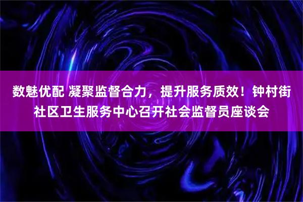 数魅优配 凝聚监督合力，提升服务质效！钟村街社区卫生服务中心召开社会监督员座谈会