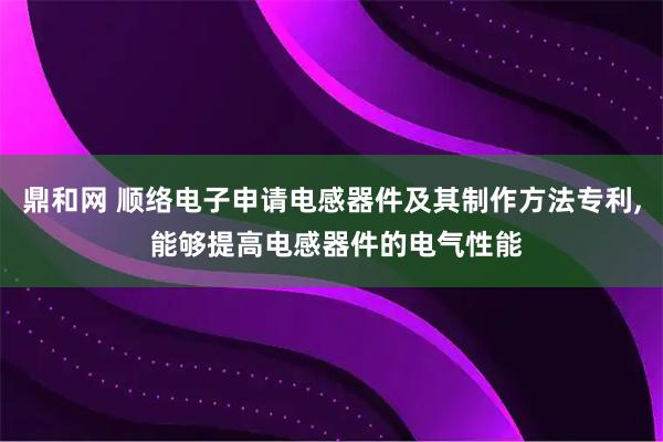 鼎和网 顺络电子申请电感器件及其制作方法专利, 能够提高电感器件的电气性能