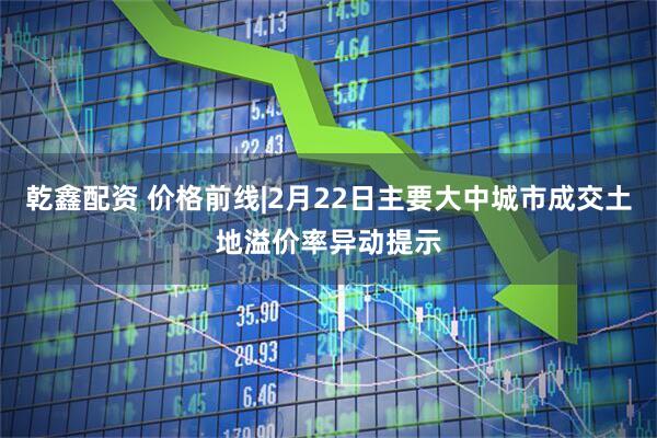 乾鑫配资 价格前线|2月22日主要大中城市成交土地溢价率异动提示