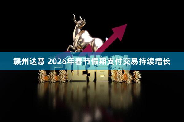 赣州达慧 2026年春节假期支付交易持续增长