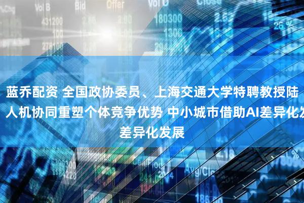 蓝乔配资 全国政协委员、上海交通大学特聘教授陆铭：人机协同重塑个体竞争优势 中小城市借助AI差异化发展