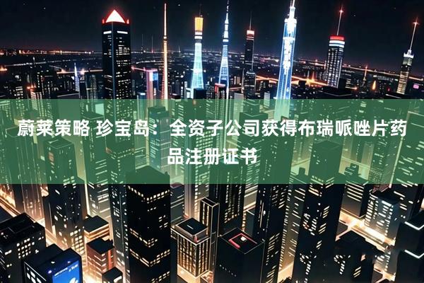 蔚莱策略 珍宝岛：全资子公司获得布瑞哌唑片药品注册证书
