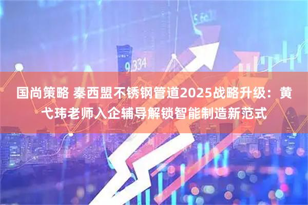 国尚策略 秦西盟不锈钢管道2025战略升级：黄弋玮老师入企辅导解锁智能制造新范式