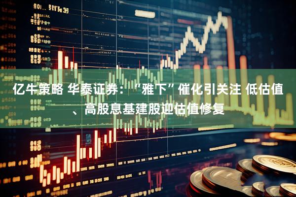 亿牛策略 华泰证券：“雅下”催化引关注 低估值、高股息基建股迎估值修复