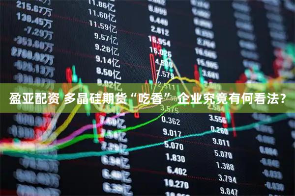 盈亚配资 多晶硅期货“吃香” 企业究竟有何看法？