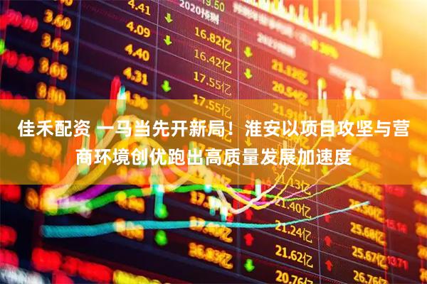 佳禾配资 一马当先开新局！淮安以项目攻坚与营商环境创优跑出高质量发展加速度