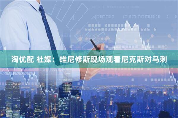 淘优配 社媒：维尼修斯现场观看尼克斯对马刺